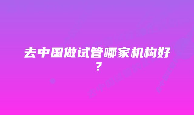 去中国做试管哪家机构好？