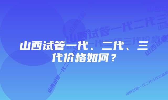 山西试管一代、二代、三代价格如何？