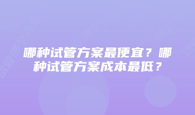 哪种试管方案最便宜？哪种试管方案成本最低？