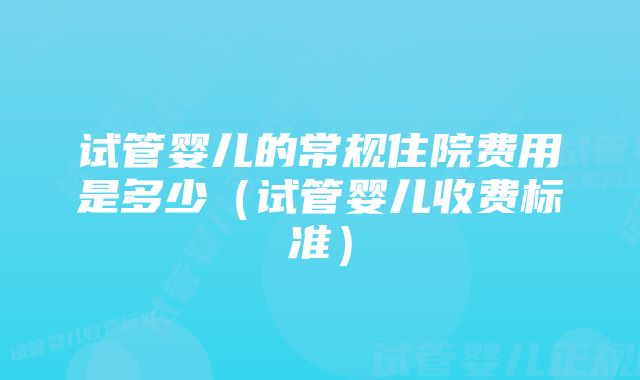 试管婴儿的常规住院费用是多少（试管婴儿收费标准）