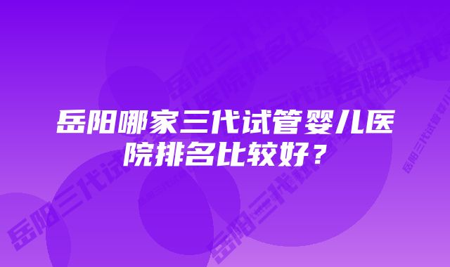 岳阳哪家三代试管婴儿医院排名比较好？