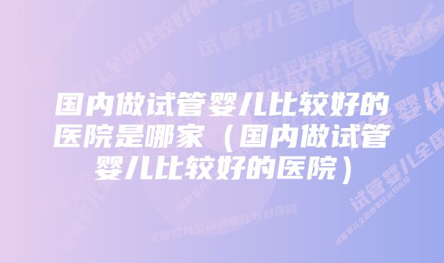 国内做试管婴儿比较好的医院是哪家（国内做试管婴儿比较好的医院）