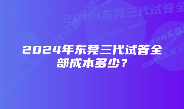 2024年东莞三代试管全部成本多少？