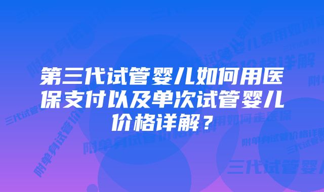 第三代试管婴儿如何用医保支付以及单次试管婴儿价格详解？