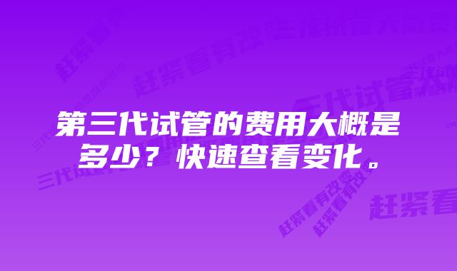 第三代试管的费用大概是多少？快速查看变化。