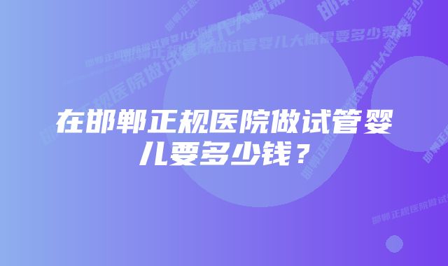 在邯郸正规医院做试管婴儿要多少钱？