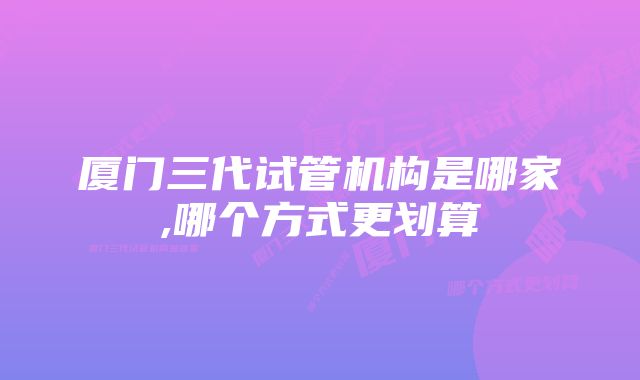 厦门三代试管机构是哪家,哪个方式更划算