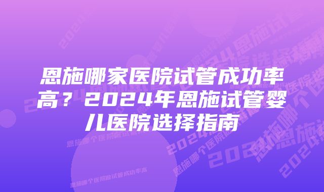 恩施哪家医院试管成功率高？2024年恩施试管婴儿医院选择指南