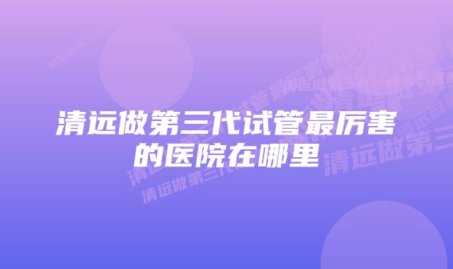 清远做第三代试管最厉害的医院在哪里