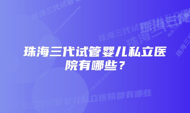 珠海三代试管婴儿私立医院有哪些？