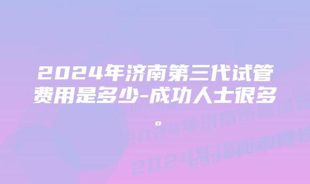 2024年济南第三代试管费用是多少-成功人士很多。