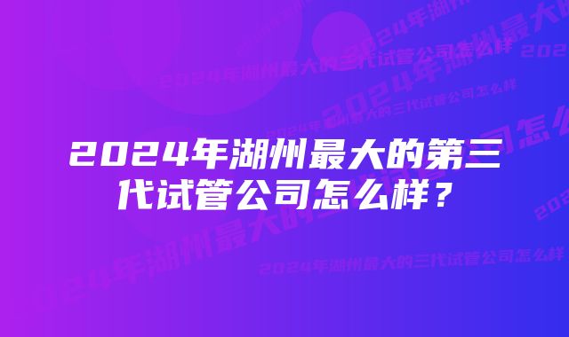 2024年湖州最大的第三代试管公司怎么样？