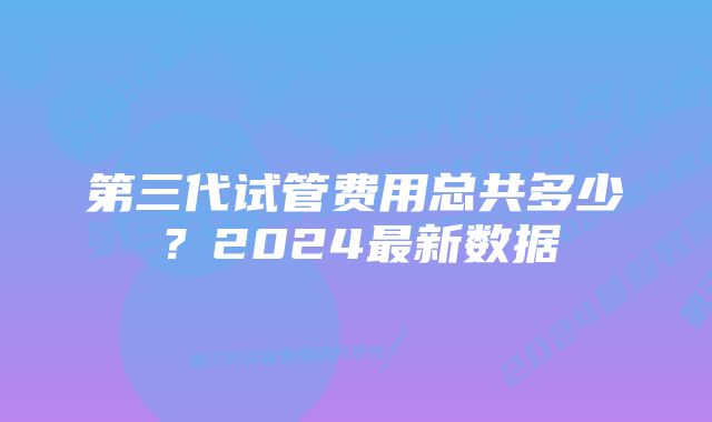 第三代试管费用总共多少？2024最新数据