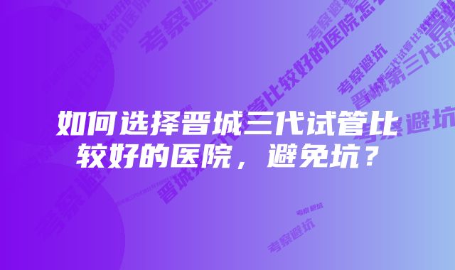 如何选择晋城三代试管比较好的医院，避免坑？