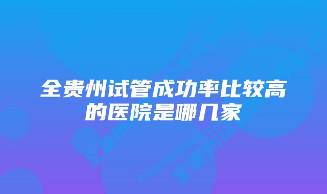 全贵州试管成功率比较高的医院是哪几家