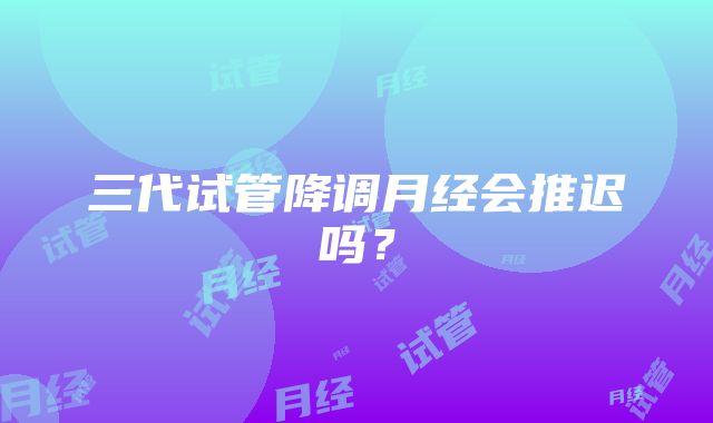 三代试管降调月经会推迟吗？