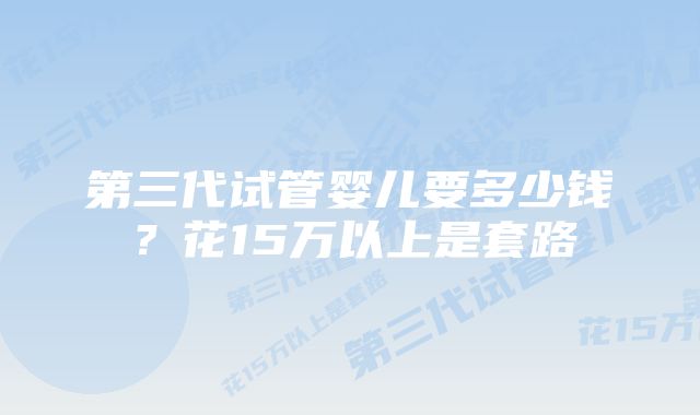 第三代试管婴儿要多少钱？花15万以上是套路