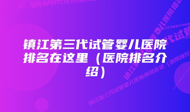 镇江第三代试管婴儿医院排名在这里（医院排名介绍）