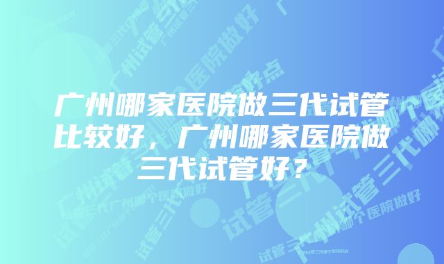 广州哪家医院做三代试管比较好，广州哪家医院做三代试管好？