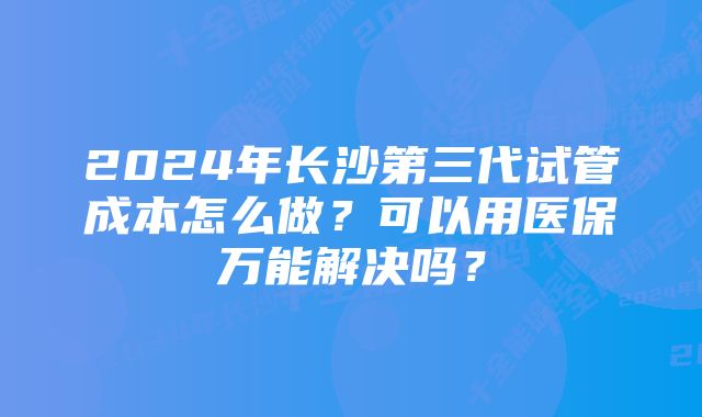 2024年长沙第三代试管成本怎么做？可以用医保万能解决吗？