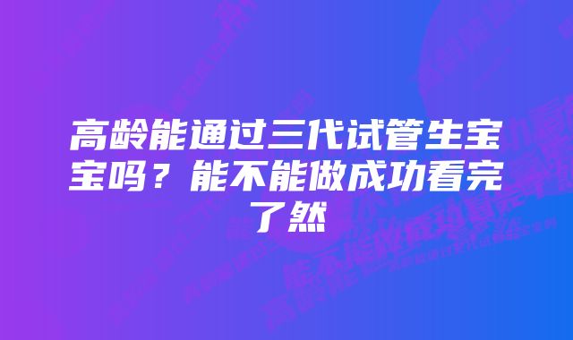 高龄能通过三代试管生宝宝吗？能不能做成功看完了然