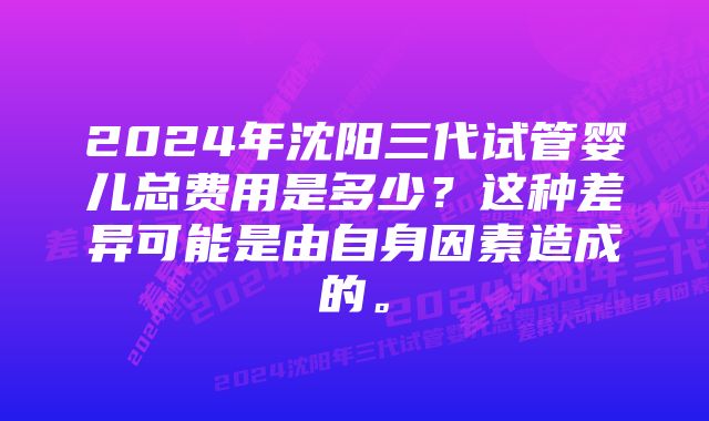 2024年沈阳三代试管婴儿总费用是多少？这种差异可能是由自身因素造成的。