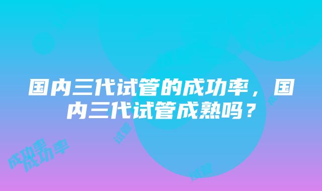 国内三代试管的成功率，国内三代试管成熟吗？