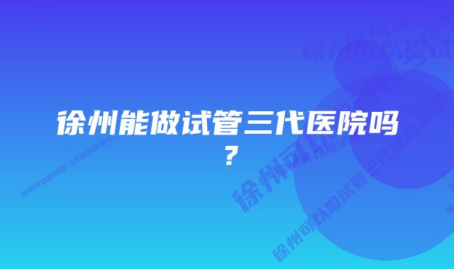 徐州能做试管三代医院吗？