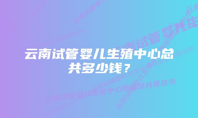 云南试管婴儿生殖中心总共多少钱？