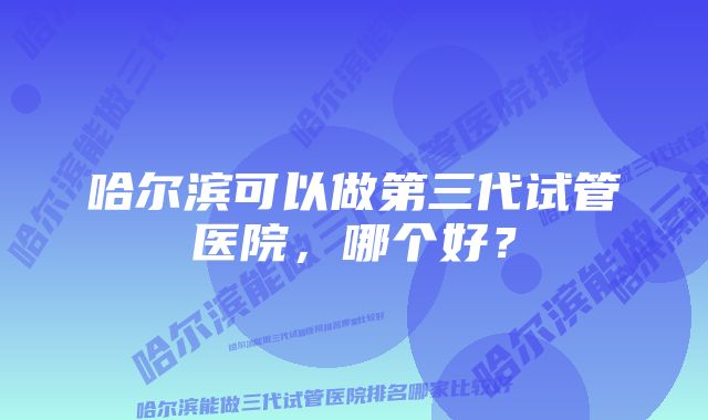 哈尔滨可以做第三代试管医院，哪个好？