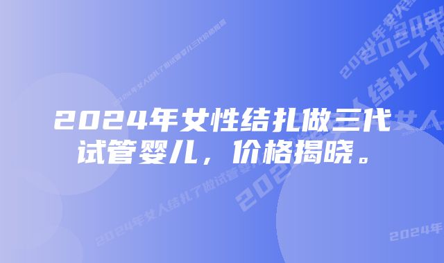 2024年女性结扎做三代试管婴儿，价格揭晓。