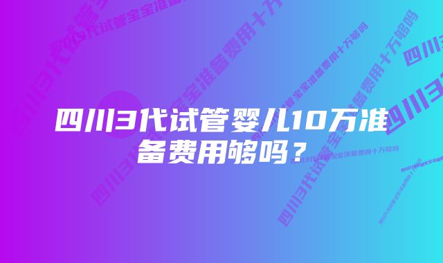 四川3代试管婴儿10万准备费用够吗？