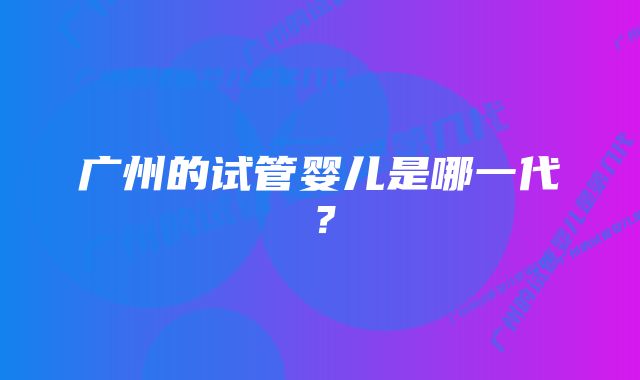 广州的试管婴儿是哪一代？