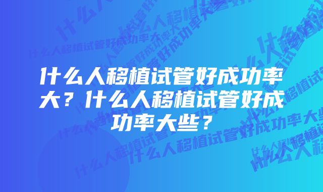 什么人移植试管好成功率大？什么人移植试管好成功率大些？