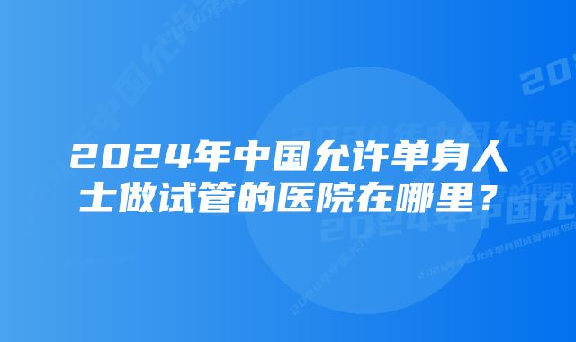 2024年中国允许单身人士做试管的医院在哪里？