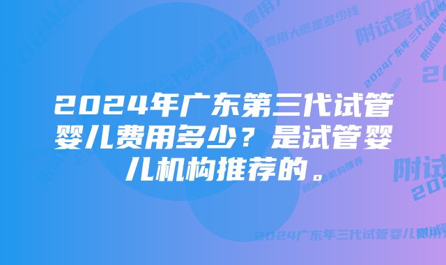 2024年广东第三代试管婴儿费用多少？是试管婴儿机构推荐的。