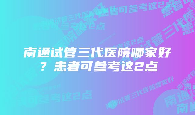 南通试管三代医院哪家好？患者可参考这2点