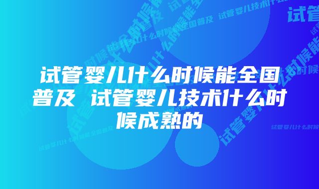 试管婴儿什么时候能全国普及 试管婴儿技术什么时候成熟的