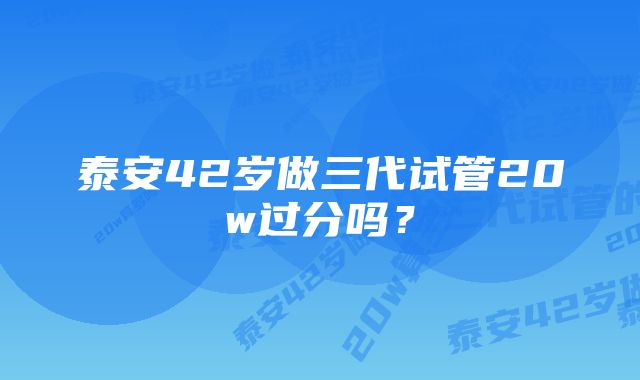 泰安42岁做三代试管20w过分吗？