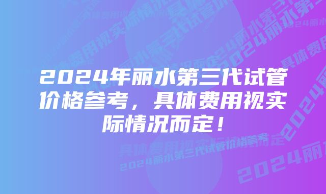 2024年丽水第三代试管价格参考，具体费用视实际情况而定！