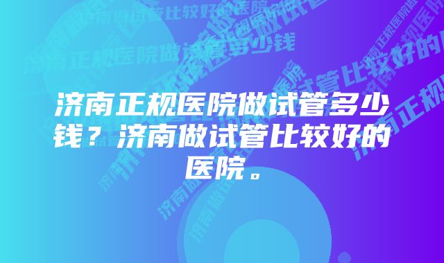 济南正规医院做试管多少钱？济南做试管比较好的医院。