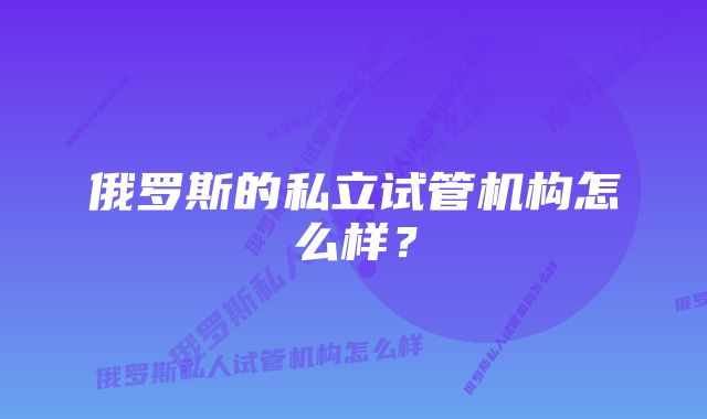 俄罗斯的私立试管机构怎么样？