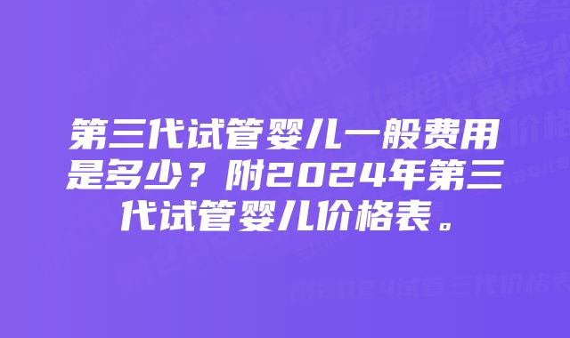 第三代试管婴儿一般费用是多少？附2024年第三代试管婴儿价格表。