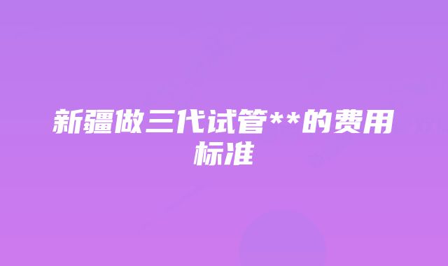 新疆做三代试管**的费用标准