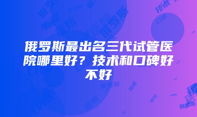 俄罗斯最出名三代试管医院哪里好？技术和口碑好不好