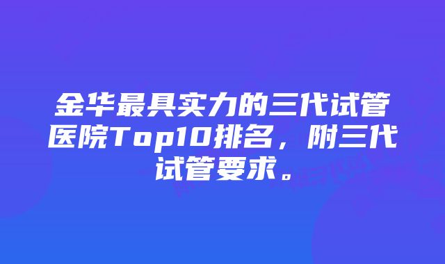 金华最具实力的三代试管医院Top10排名，附三代试管要求。