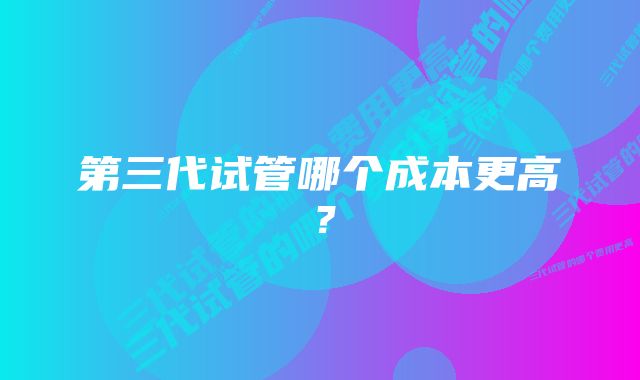 第三代试管哪个成本更高？