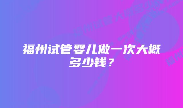 福州试管婴儿做一次大概多少钱？