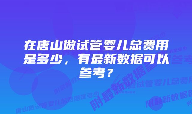 在唐山做试管婴儿总费用是多少，有最新数据可以参考？