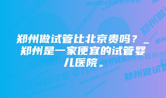 郑州做试管比北京贵吗？_郑州是一家便宜的试管婴儿医院。